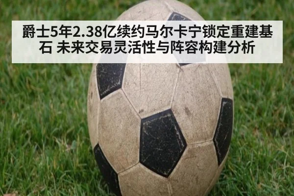 爵士5年2.38亿续约马尔卡宁锁定重建基石 未来交易灵活性与阵容构建分析