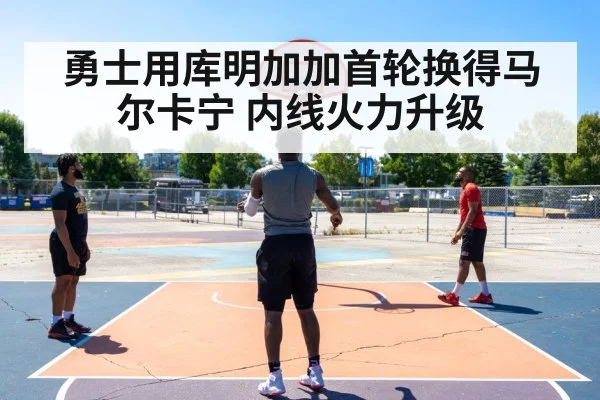 勇士用库明加加首轮换得马尔卡宁 内线火力升级